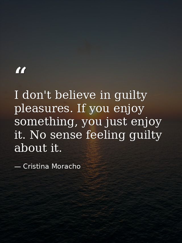 I don't believe in guilty pleasures. If you enjoy something, you just enjoy it. No sense feeling guilty about it. — Cristina Moracho