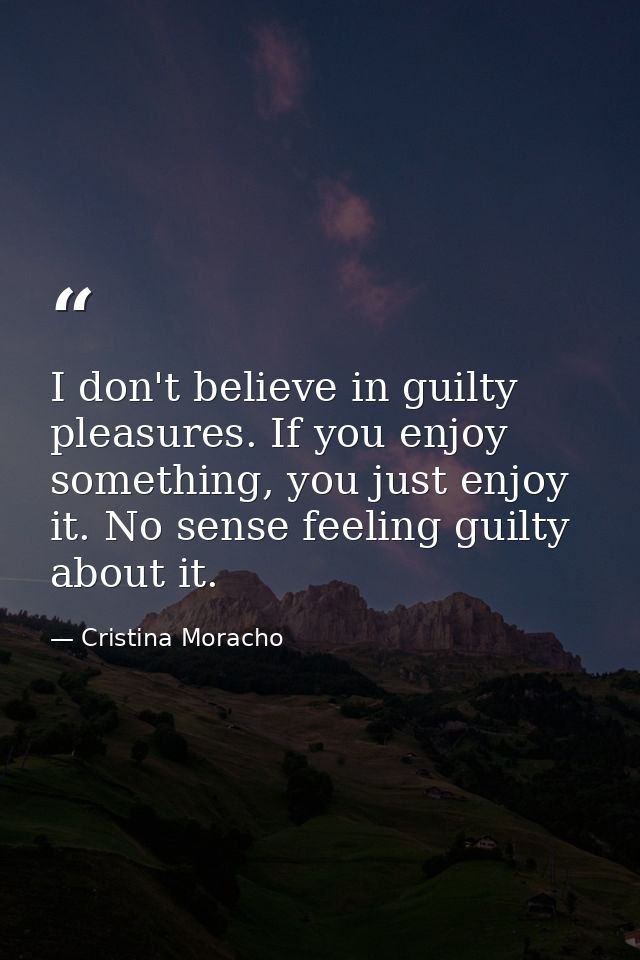 I don't believe in guilty pleasures. If you enjoy something, you just enjoy it. No sense feeling guilty about it. — Cristina Moracho