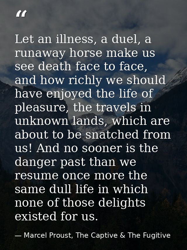 Let an illness, a duel, a runaway horse make us see death face to face, and how richly we should have enjoyed the life o — Marcel Proust, The Captive & The Fugitive