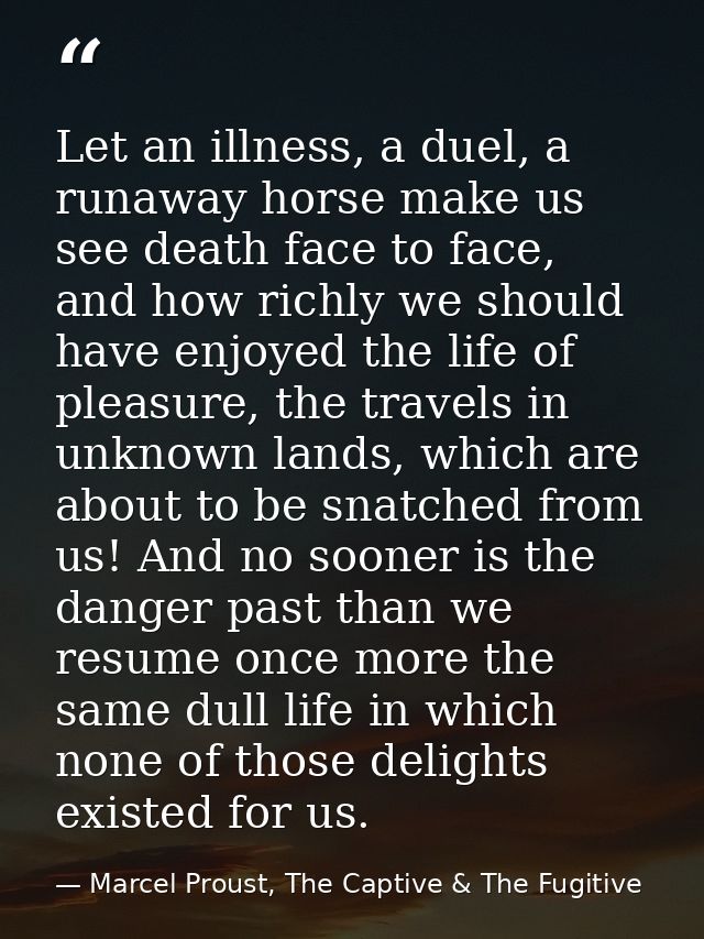 Let an illness, a duel, a runaway horse make us see death face to face, and how richly we should have enjoyed the life o — Marcel Proust, The Captive & The Fugitive