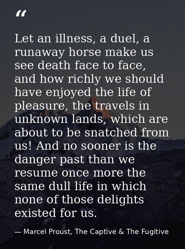 Let an illness, a duel, a runaway horse make us see death face to face, and how richly we should have enjoyed the life o — Marcel Proust, The Captive & The Fugitive