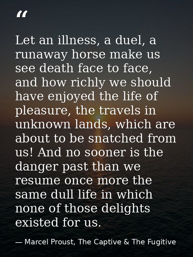 Let an illness, a duel, a runaway horse make us see death face to face, and how richly we should have enjoyed the life o — Marcel Proust, The Captive & The Fugitive