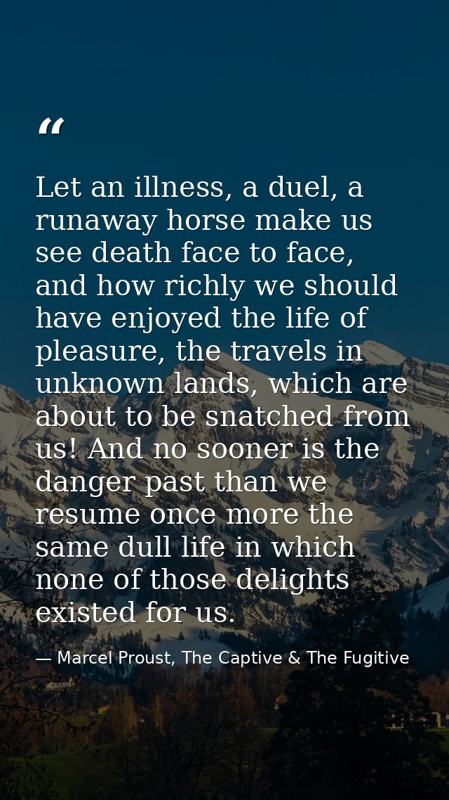 Let an illness, a duel, a runaway horse make us see death face to face, and how richly we should have enjoyed the life o — Marcel Proust, The Captive & The Fugitive