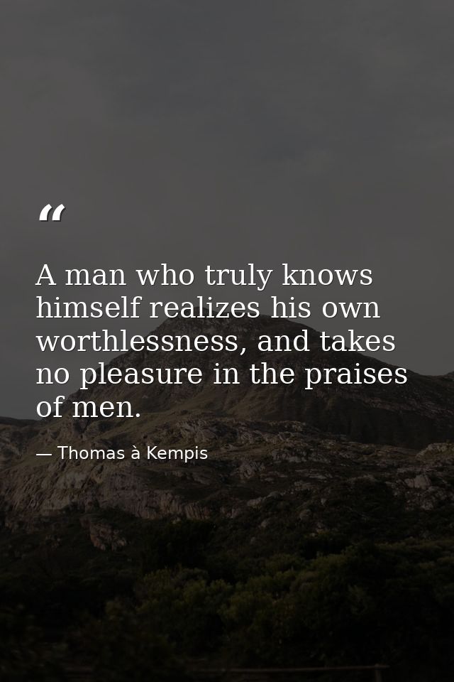 A man who truly knows himself realizes his own worthlessness, and takes no pleasure in the praises of men. — Thomas à Kempis