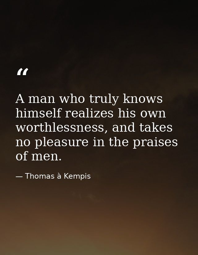 A man who truly knows himself realizes his own worthlessness, and takes no pleasure in the praises of men. — Thomas à Kempis