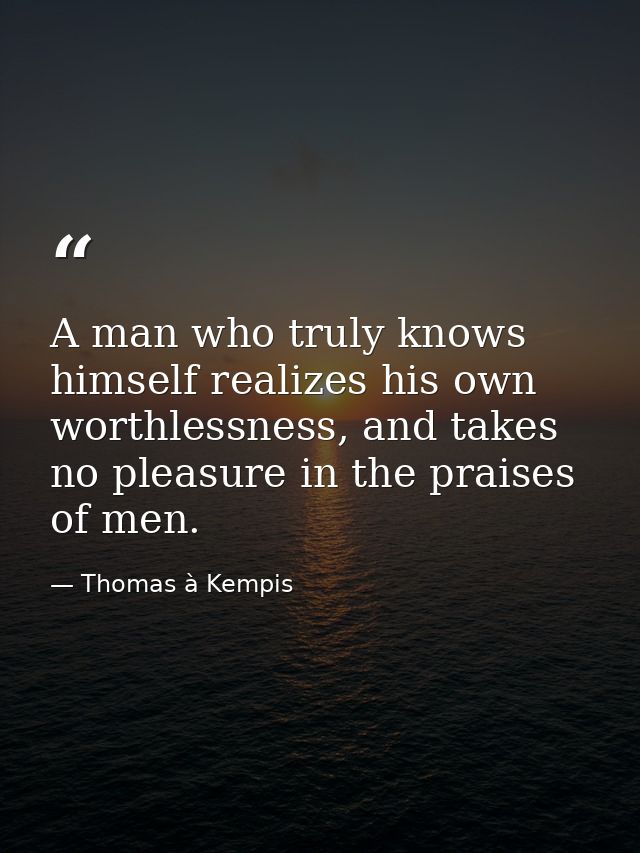 A man who truly knows himself realizes his own worthlessness, and takes no pleasure in the praises of men. — Thomas à Kempis