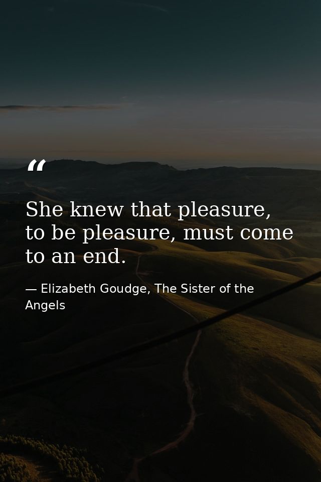 She knew that pleasure, to be pleasure, must come to an end. — Elizabeth Goudge, The Sister of the Angels