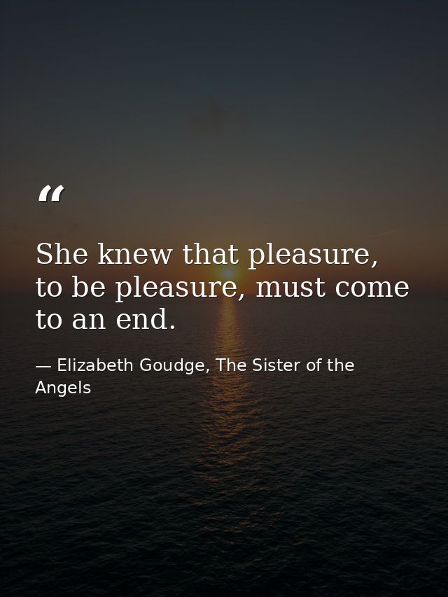 She knew that pleasure, to be pleasure, must come to an end. — Elizabeth Goudge, The Sister of the Angels