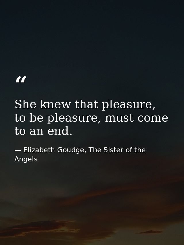 She knew that pleasure, to be pleasure, must come to an end. — Elizabeth Goudge, The Sister of the Angels