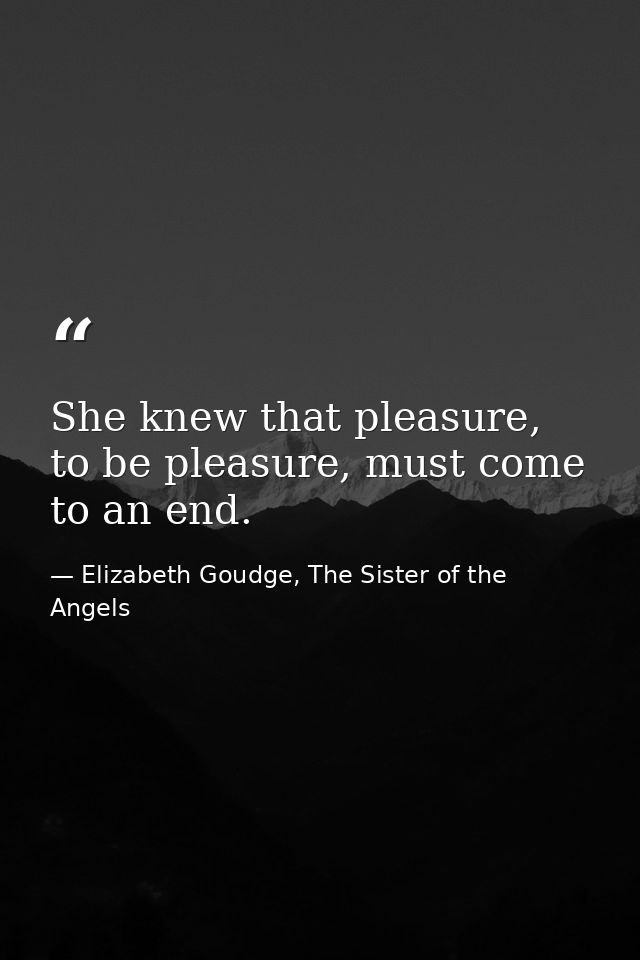 She knew that pleasure, to be pleasure, must come to an end. — Elizabeth Goudge, The Sister of the Angels