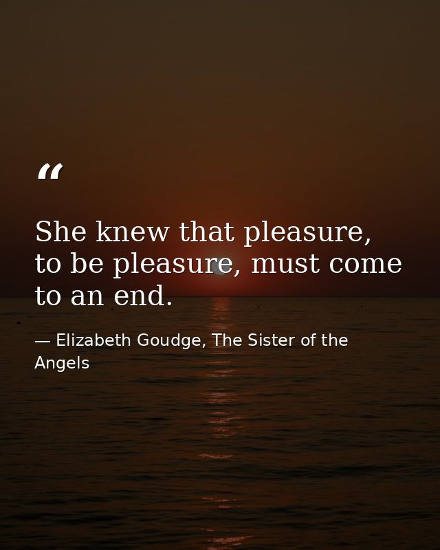 She knew that pleasure, to be pleasure, must come to an end. — Elizabeth Goudge, The Sister of the Angels
