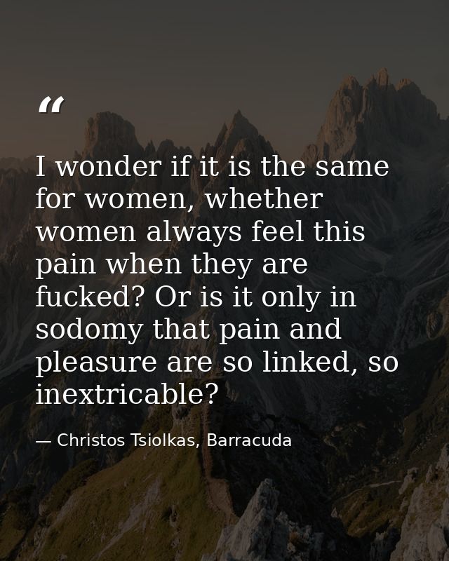I wonder if it is the same for women, whether women always feel this pain when they are fucked? Or is it only in sodomy  — Christos Tsiolkas, Barracuda