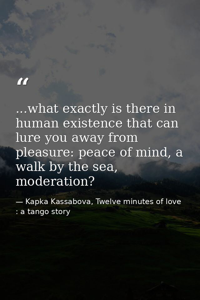...what exactly is there in human existence that can lure you away from pleasure: peace of mind, a walk by the sea, mode — Kapka Kassabova, Twelve minutes of love : a tango story