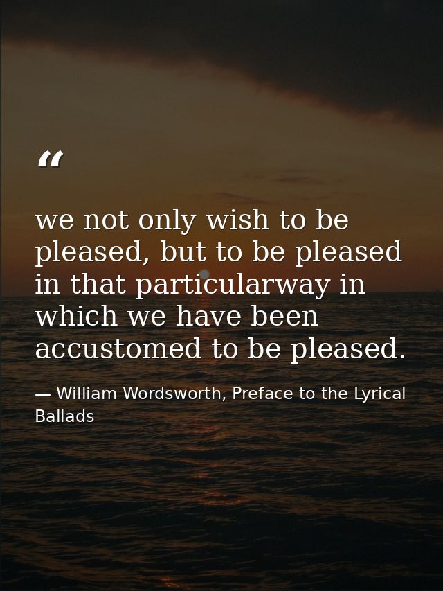 we not only wish to be pleased, but to be pleased in that particularway in which we have been accustomed to be pleased. — William Wordsworth, Preface to the Lyrical Ballads