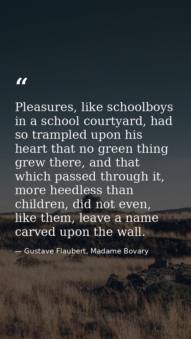 Pleasures, like schoolboys in a school courtyard, had so trampled upon his heart that no green thing grew there, and tha — Gustave Flaubert, Madame Bovary