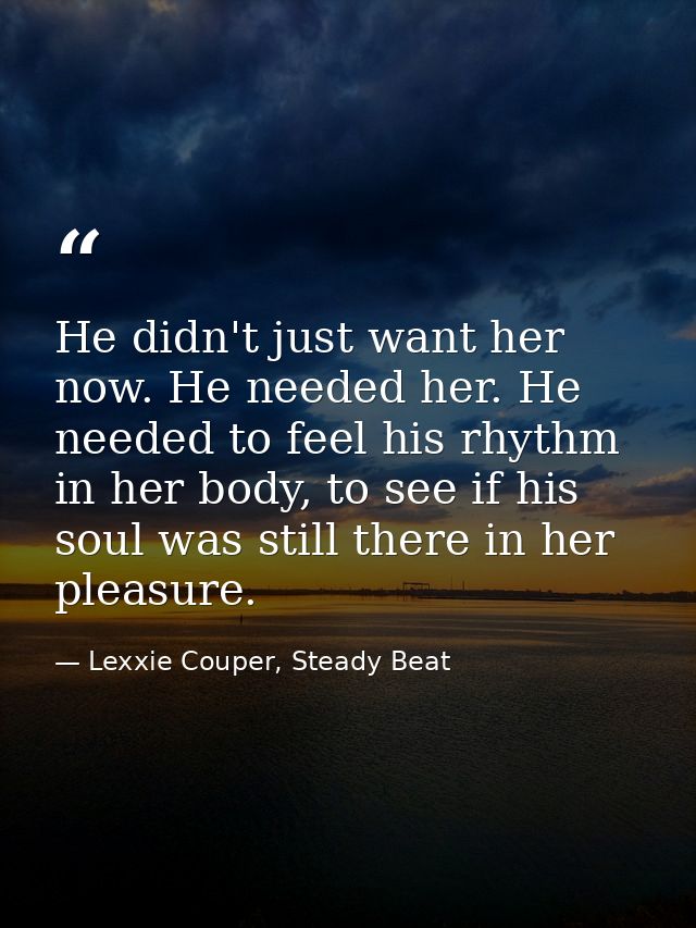 He didn't just want her now. He needed her. He needed to feel his rhythm in her body, to see if his soul was still there — Lexxie Couper, Steady Beat