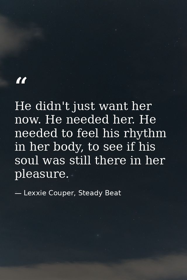 He didn't just want her now. He needed her. He needed to feel his rhythm in her body, to see if his soul was still there — Lexxie Couper, Steady Beat