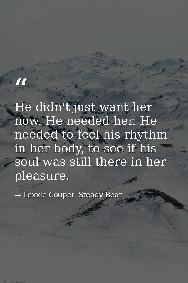 He didn't just want her now. He needed her. He needed to feel his rhythm in her body, to see if his soul was still there — Lexxie Couper, Steady Beat