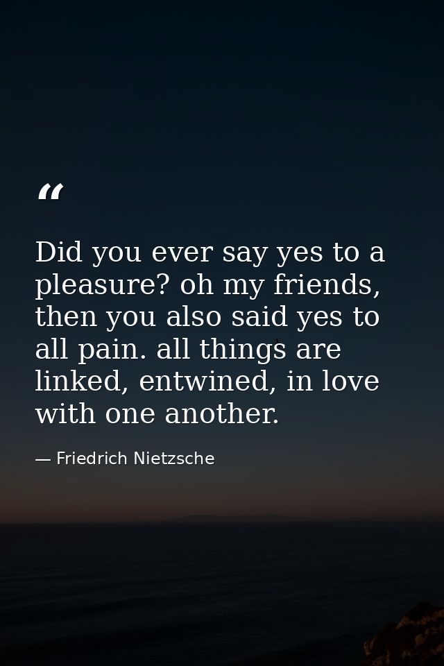 Did you ever say yes to a pleasure? oh my friends, then you also said yes to all pain. all things are linked, entwined,  — Friedrich Nietzsche