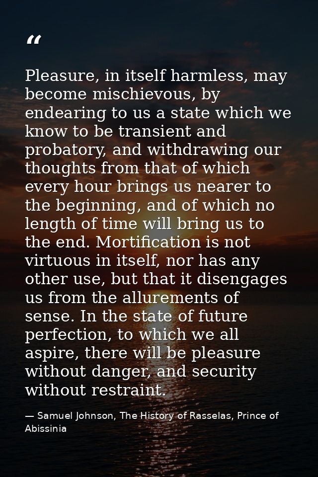 Pleasure, in itself harmless, may become mischievous, by endearing to us a state which we know to be transient and proba — Samuel Johnson, The History of Rasselas, Prince of Abissinia