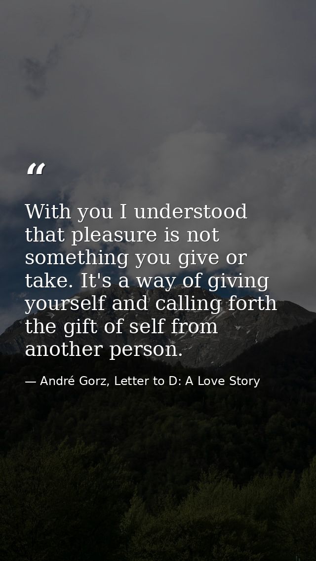 With you I understood that pleasure is not something you give or take. It's a way of giving yourself and calling forth t — André Gorz, Letter to D: A Love Story