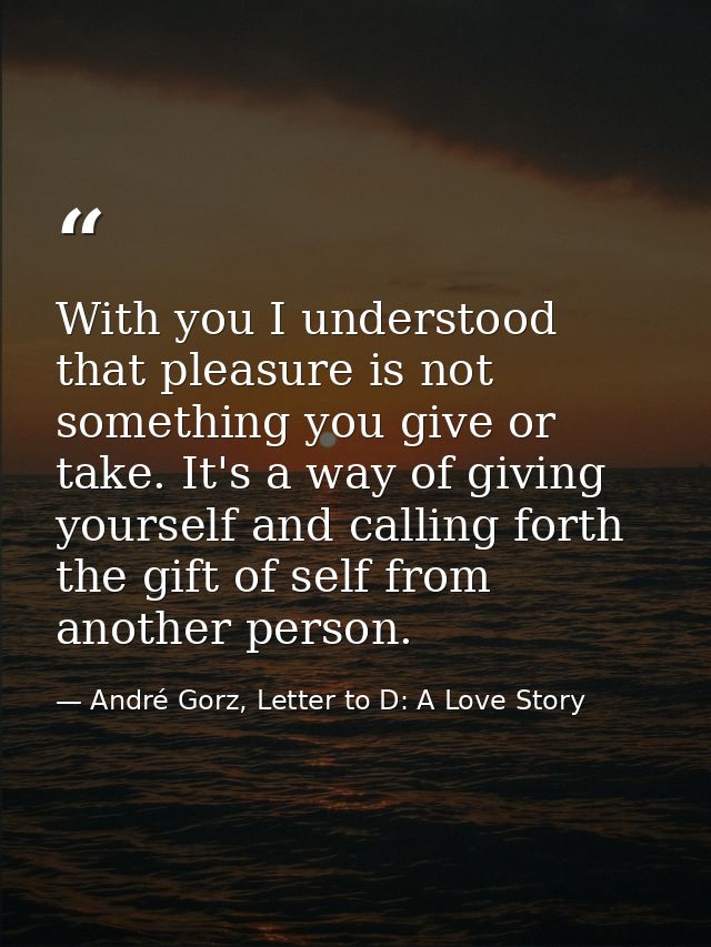 With you I understood that pleasure is not something you give or take. It's a way of giving yourself and calling forth t — André Gorz, Letter to D: A Love Story