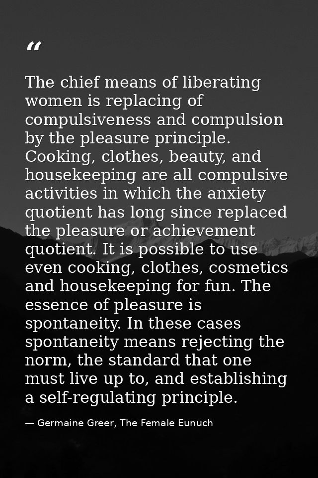 The chief means of liberating women is replacing of compulsiveness and compulsion by the pleasure principle. Cooking, cl — Germaine Greer, The Female Eunuch