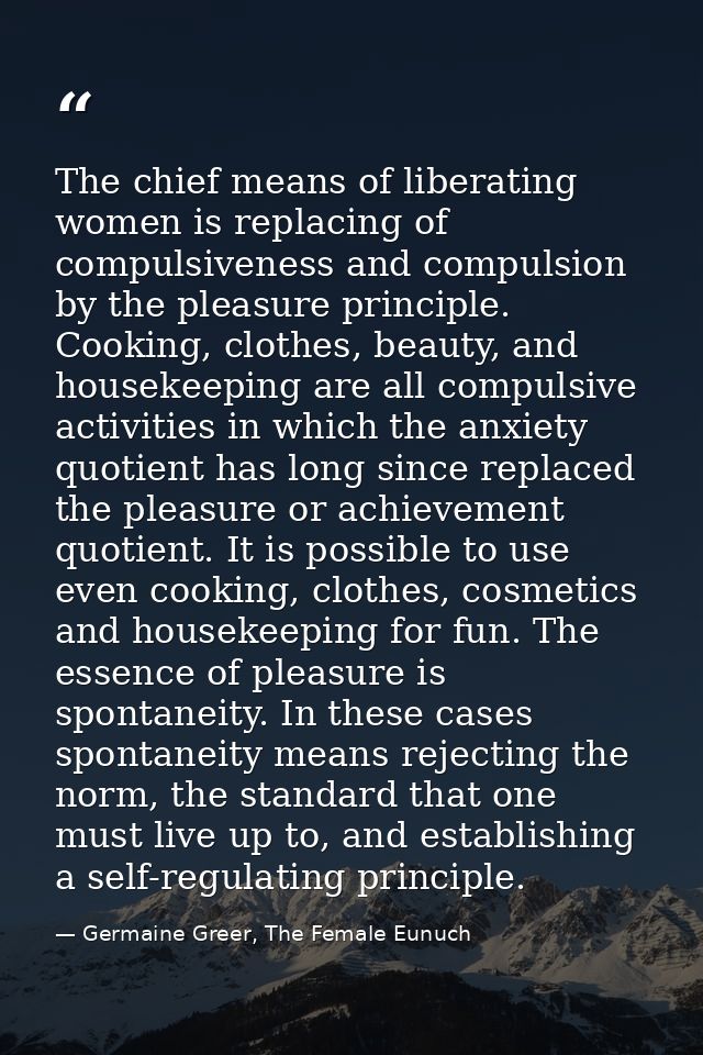 The chief means of liberating women is replacing of compulsiveness and compulsion by the pleasure principle. Cooking, cl — Germaine Greer, The Female Eunuch