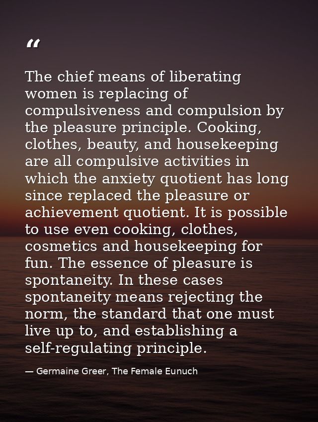 The chief means of liberating women is replacing of compulsiveness and compulsion by the pleasure principle. Cooking, cl — Germaine Greer, The Female Eunuch