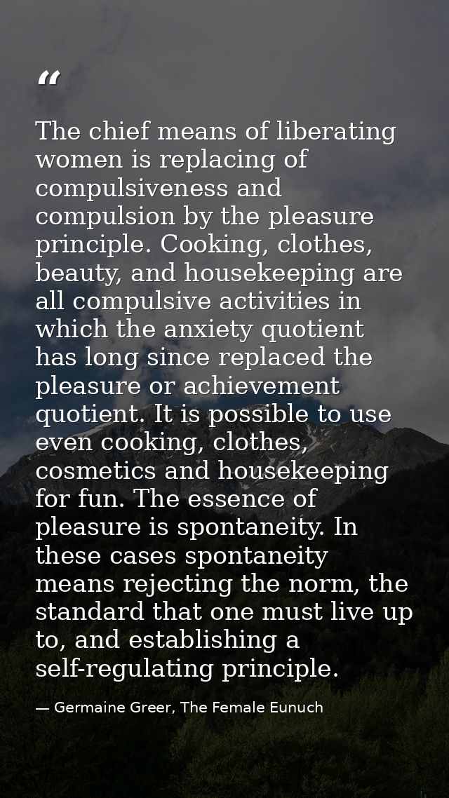 The chief means of liberating women is replacing of compulsiveness and compulsion by the pleasure principle. Cooking, cl — Germaine Greer, The Female Eunuch