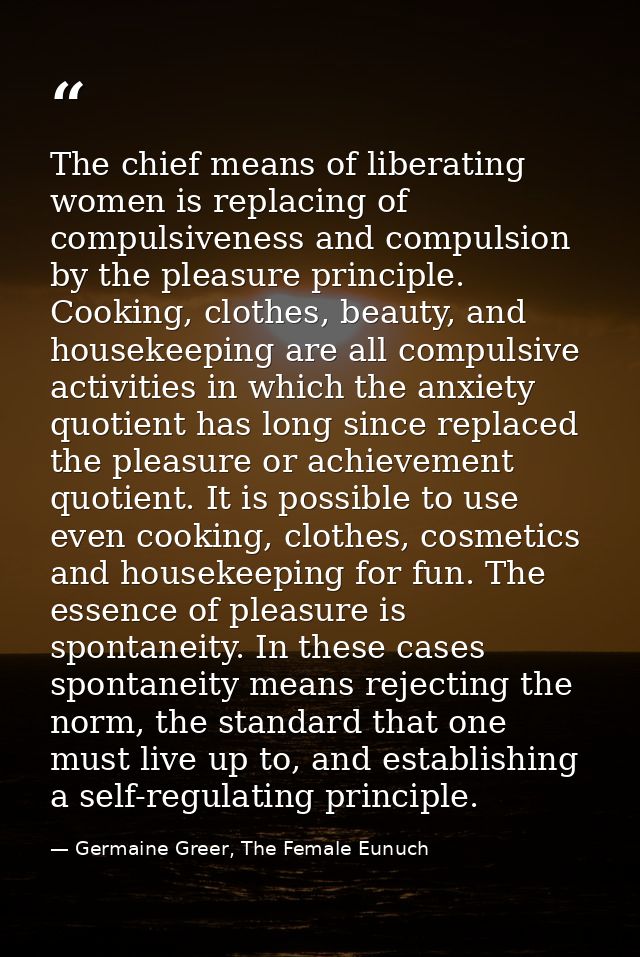 The chief means of liberating women is replacing of compulsiveness and compulsion by the pleasure principle. Cooking, cl — Germaine Greer, The Female Eunuch