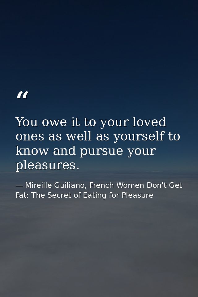 You owe it to your loved ones as well as yourself to know and pursue your pleasures. — Mireille Guiliano, French Women Don't Get Fat: The Secret of Eating for Pleasure