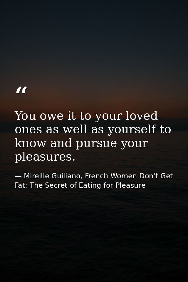 You owe it to your loved ones as well as yourself to know and pursue your pleasures. — Mireille Guiliano, French Women Don't Get Fat: The Secret of Eating for Pleasure