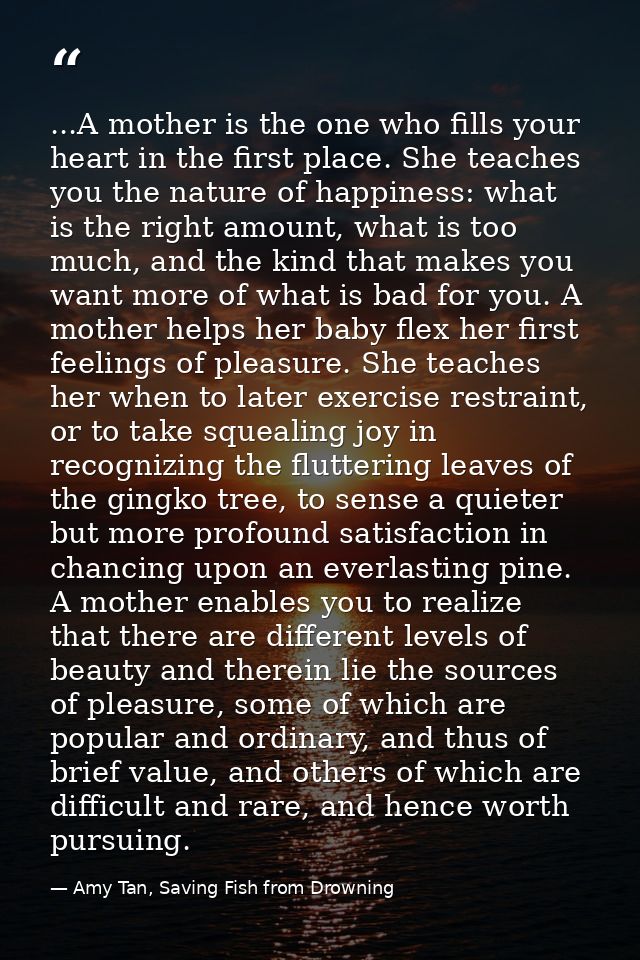 ...A mother is the one who fills your heart in the first place. She teaches you the nature of happiness: what is the rig — Amy Tan, Saving Fish from Drowning
