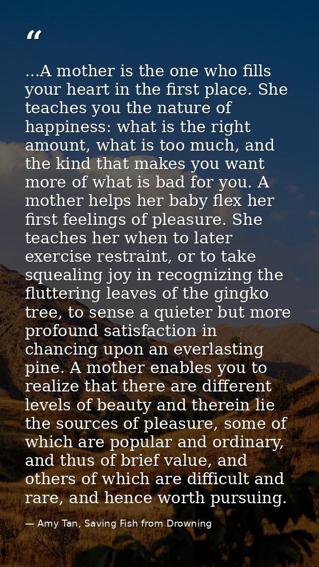...A mother is the one who fills your heart in the first place. She teaches you the nature of happiness: what is the rig — Amy Tan, Saving Fish from Drowning