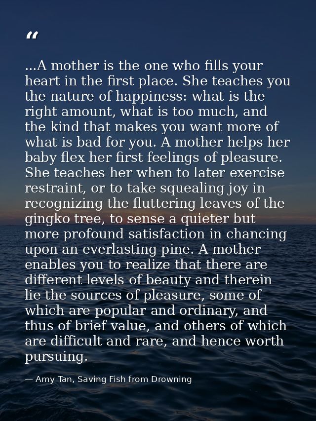...A mother is the one who fills your heart in the first place. She teaches you the nature of happiness: what is the rig — Amy Tan, Saving Fish from Drowning