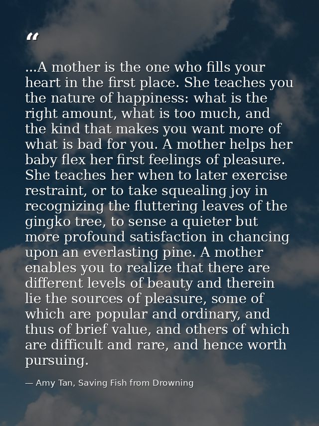 ...A mother is the one who fills your heart in the first place. She teaches you the nature of happiness: what is the rig — Amy Tan, Saving Fish from Drowning