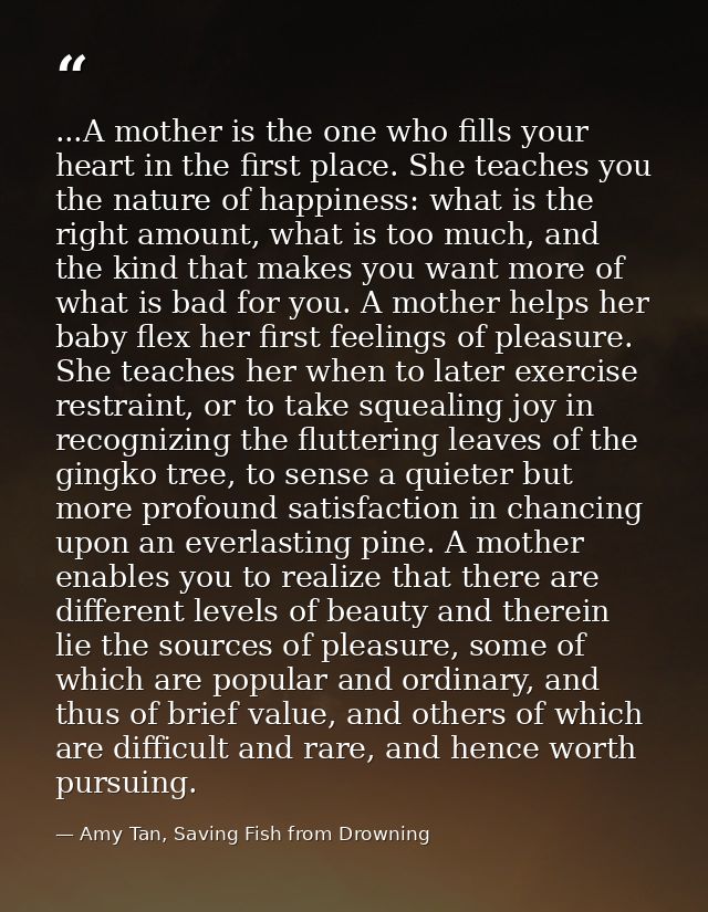...A mother is the one who fills your heart in the first place. She teaches you the nature of happiness: what is the rig — Amy Tan, Saving Fish from Drowning