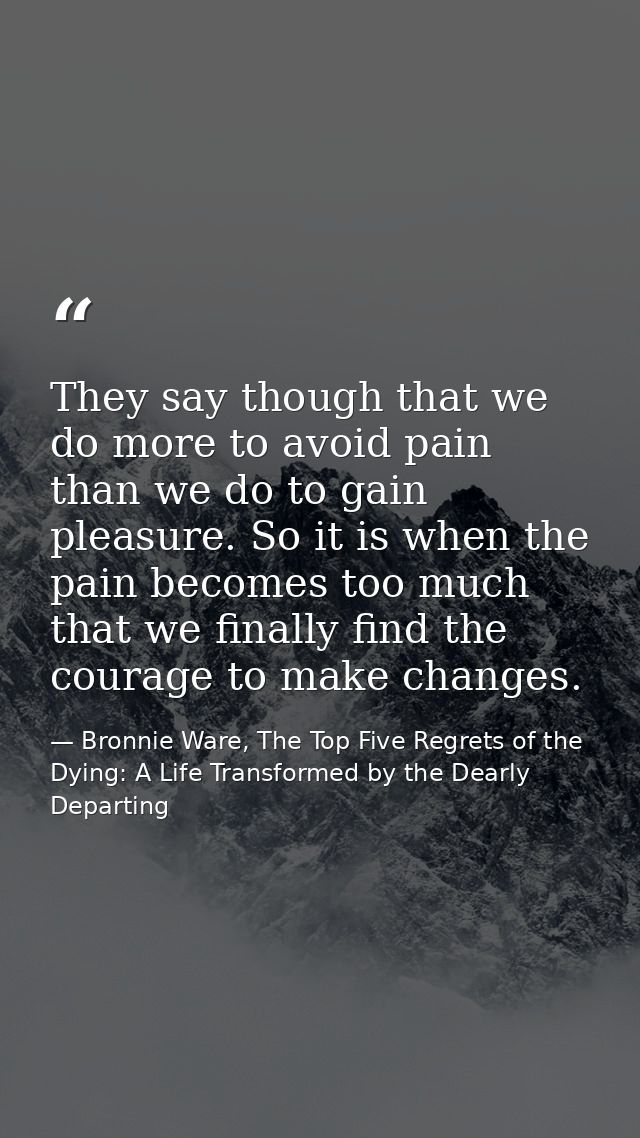 They say though that we do more to avoid pain than we do to gain pleasure. So it is when the pain becomes too much that  — Bronnie Ware, The Top Five Regrets of the Dying: A Life Transformed by the Dearly Departing