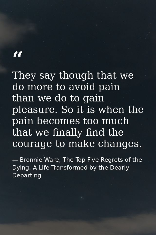 They say though that we do more to avoid pain than we do to gain pleasure. So it is when the pain becomes too much that  — Bronnie Ware, The Top Five Regrets of the Dying: A Life Transformed by the Dearly Departing
