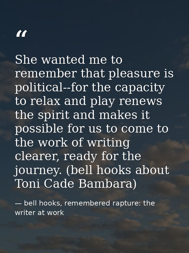 She wanted me to remember that pleasure is political--for the capacity to relax and play renews the spirit and makes it  — bell hooks, remembered rapture: the writer at work