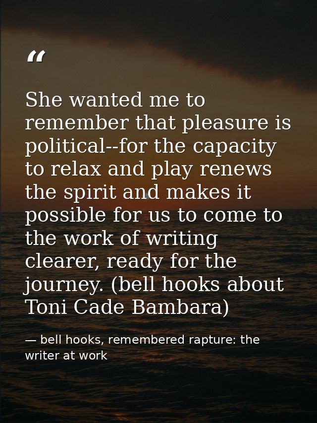 She wanted me to remember that pleasure is political--for the capacity to relax and play renews the spirit and makes it  — bell hooks, remembered rapture: the writer at work