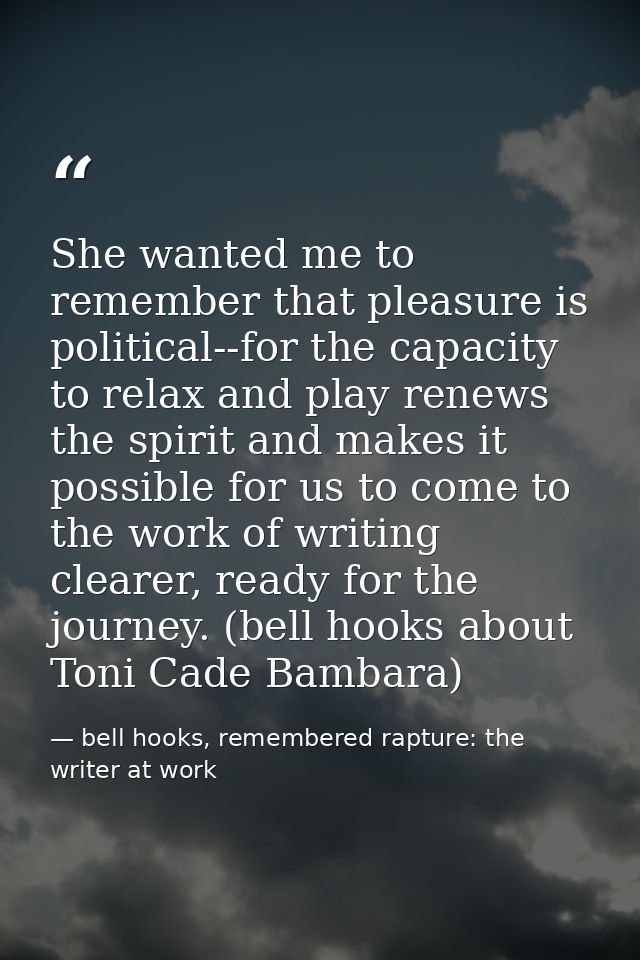 She wanted me to remember that pleasure is political--for the capacity to relax and play renews the spirit and makes it  — bell hooks, remembered rapture: the writer at work