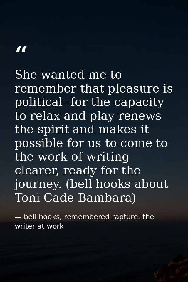 She wanted me to remember that pleasure is political--for the capacity to relax and play renews the spirit and makes it  — bell hooks, remembered rapture: the writer at work