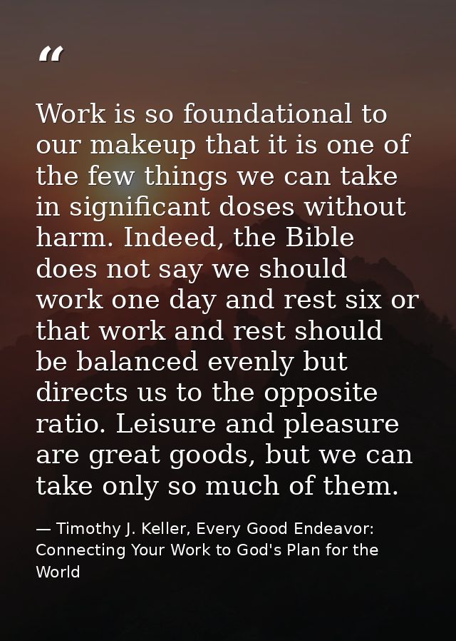 Work is so foundational to our makeup that it is one of the few things we can take in significant doses without harm. In — Timothy J. Keller, Every Good Endeavor: Connecting Your Work to God's Plan for the World