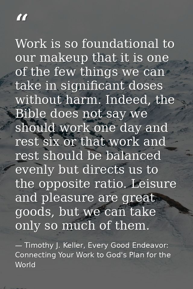 Work is so foundational to our makeup that it is one of the few things we can take in significant doses without harm. In — Timothy J. Keller, Every Good Endeavor: Connecting Your Work to God's Plan for the World