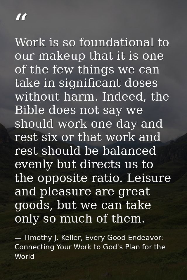 Work is so foundational to our makeup that it is one of the few things we can take in significant doses without harm. In — Timothy J. Keller, Every Good Endeavor: Connecting Your Work to God's Plan for the World