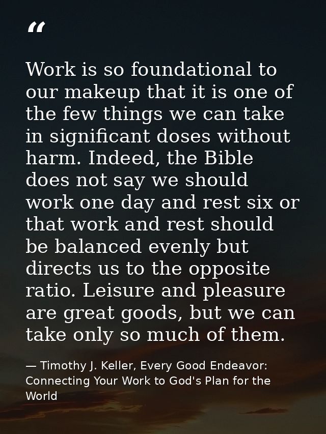Work is so foundational to our makeup that it is one of the few things we can take in significant doses without harm. In — Timothy J. Keller, Every Good Endeavor: Connecting Your Work to God's Plan for the World