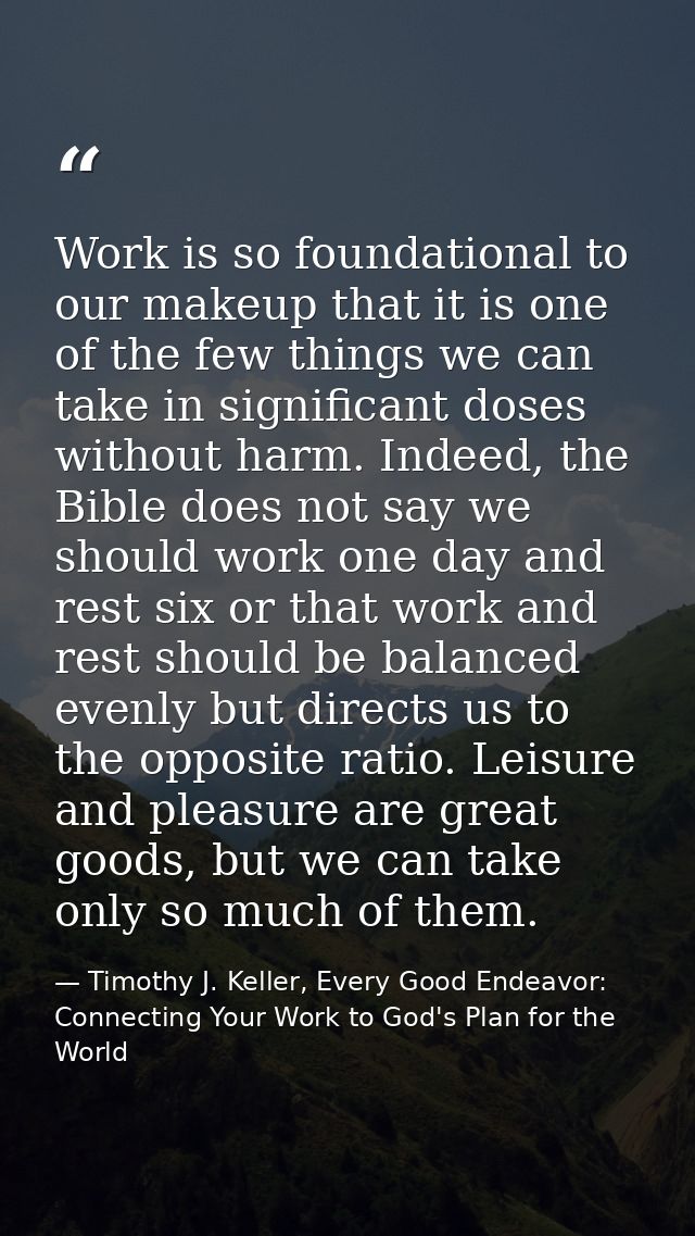 Work is so foundational to our makeup that it is one of the few things we can take in significant doses without harm. In — Timothy J. Keller, Every Good Endeavor: Connecting Your Work to God's Plan for the World