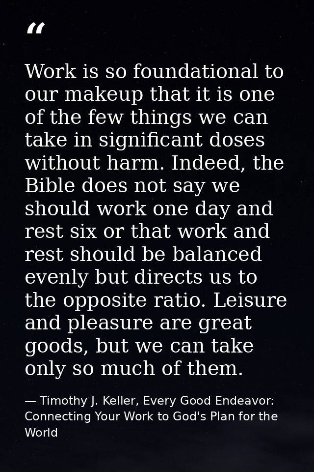 Work is so foundational to our makeup that it is one of the few things we can take in significant doses without harm. In — Timothy J. Keller, Every Good Endeavor: Connecting Your Work to God's Plan for the World
